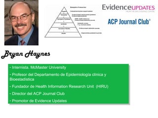 Bryan Haynes
--Internista. McMaster University
Internista. McMaster University
--Profesor del Departamento de Epidemiología clínica yy
Profesor del Departamento de Epidemiología clínica
Bioestadística
Bioestadística
--Fundador de Health Information Research Unit (HIRU)
Fundador de Health Information Research Unit (HIRU)
--Director del ACP Journal Club
Director del ACP Journal Club
--Promotor de Evidence Updates
Promotor de Evidence Updates

 
