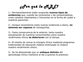 ¿Por qué la MBE?
1.- Permanentemente están surgiendo nuevos tipos de
evidencias que, cuando las conocemos y las comprendemos,
crean cambios importantes y frecuentes en la forma de cuidar a
nuestros pacientes.
2.- Aunque necesitamos estas nuevas evidencias a diario, no
solemos ser capaces de conseguirlas.
3.- Como consecuencia de lo anterior, tanto nuestra
actualización de nuestros conocimientos como nuestro
rendimiento clínico se deterioran con el tiempo.
4.- El intento de vencer la entropía clínica mediante programas
tradicionales de educación médica continuada no mejora
nuestro rendimiento clínico.
5.- Se ha demostrado que un enfoque distinto del
aprendizaje clínico mantiene al día a quienes lo practican.

 