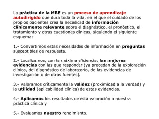 La práctica de la MBE es un proceso de aprendizaje
autodirigido que dura toda la vida, en el que el cuidado de los
propios pacientes crea la necesidad de información
clínicamente relevante sobre el diagnóstico, el pronóstico, el
tratamiento y otras cuestiones clínicas, siguiendo el siguiente
esquema:
1.- Convertimos estas necesidades de información en preguntas
susceptibles de respuesta.
2.- Localizamos, con la máxima eficiencia, las mejores
evidencias con las que responder (ya procedan de la exploración
clínica, del diagnóstico de laboratorio, de las evidencias de
investigación o de otras fuentes).
3.- Valoramos críticamente la validez (proximidad a la verdad) y
la utilidad (aplicabilidad clínica) de estas evidencias.
4.- Aplicamos los resultados de esta valoración a nuestra
práctica clínica y
5.- Evaluamos nuestro rendimiento.

 