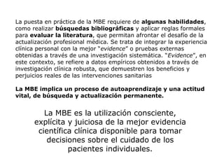 La puesta en práctica de la MBE requiere de algunas habilidades,
como realizar búsquedas bibliográficas y aplicar reglas formales
para evaluar la literatura, que permitan afrontar el desafío de la
actualización profesional médica. Se trata de integrar la experiencia
clínica personal con la mejor “evidence” o pruebas externas
obtenidas a través de una investigación sistemática. “Evidence”, en
este contexto, se refiere a datos empíricos obtenidos a través de
investigación clínica robusta, que demuestren los beneficios y
perjuicios reales de las intervenciones sanitarias
La MBE implica un proceso de autoaprendizaje y una actitud
vital, de búsqueda y actualización permanente.

La MBE es la utilización consciente,
explícita y juiciosa de la mejor evidencia
científica clínica disponible para tomar
decisiones sobre el cuidado de los
pacientes individuales.

 