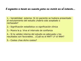 5 aspectos a tener en cuenta para no morir en el intento…
1.- Variabilidad externa: Si mi paciente se hubiera presentado
al reclutamiento del estudio ¿habría sido aceptado o
rechazado?
2.- Significación estadística vs significación clínica
3.- Muera la p. Viva el intervalo de confianza
4.- Si la validez interna del estudio es adecuada y los
resultados son favorables… ¿Cuál es el NNT? ¿Y el NNH?
5.- Costes ¿has dicho costes?

 