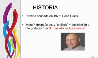 • Término acuñado en 1976: Gene Glass.
• “meta”= después de, y “análisis” = descripción e
interpretación”  “Ir mas allá de los análisis”.
HISTORIA
 