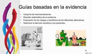 Guías basadas en la evidencia
• Conjunto de recomendaciones
• Revisión sistemática de la evidencia
• Evaluación de los riesgos y beneficios de las diferentes alternativas
• Optimizar la atención sanitaria a los pacientes.
18
 