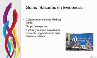 Guías Basadas en Evidencia.
• Colegio Americano de Médicos
(1980).
• Grupo de expertos.
• Evaluar y resumir la evidencia
existente, especialmente en la
literatura médica.
 