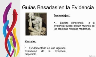 Guías Basadas en la Evidencia
Ventajas:
• Fundamentada en una rigurosa
evaluación de la evidencia
disponible.
Desventajas:
• Estricta adherencia a la
evidencia puede excluir muchas de
las prácticas médicas modernas.
 