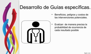Desarrollo de Guías específicas.
• Beneficios, peligros y costos de
las intervenciones potenciales.
• Evalúan de manera precisa la
probabilidad de ocurrencia de
cada resultado posible
 