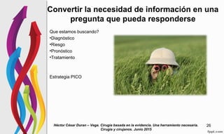 Convertir la necesidad de información en una
pregunta que pueda responderse
Que estamos buscando?
•Diagnóstico
•Riesgo
•Pronóstico
•Tratamiento
Estrategia PICO
Héctor César Duran – Vega. Cirugia basada en la evidencia. Una herramiento necesaria.
Cirugia y cirujanos. Junio 2015
26
 
