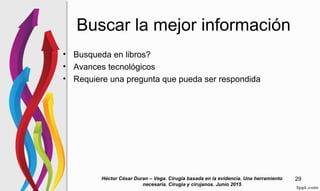 Buscar la mejor información
• Busqueda en libros?
• Avances tecnológicos
• Requiere una pregunta que pueda ser respondida
Héctor César Duran – Vega. Cirugia basada en la evidencia. Una herramiento
necesaria. Cirugia y cirujanos. Junio 2015
29
 