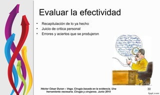 Evaluar la efectividad
• Recapitulación de lo ya hecho
• Juicio de critica personal
• Errores y aciertos que se produjeron
Héctor César Duran – Vega. Cirugia basada en la evidencia. Una
herramiento necesaria. Cirugia y cirujanos. Junio 2015
30
 