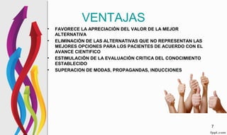 VENTAJAS
• FAVORECE LA APRECIACIÓN DEL VALOR DE LA MEJOR
ALTERNATIVA
• ELIMINACIÓN DE LAS ALTERNATIVAS QUE NO REPRESENTAN LAS
MEJORES OPCIONES PARA LOS PACIENTES DE ACUERDO CON EL
AVANCE CIENTIFICO
• ESTIMULACIÓN DE LA EVALUACIÓN CRITICA DEL CONOCIMIENTO
ESTABLECIDO
• SUPERACION DE MODAS, PROPAGANDAS, INDUCCIONES
7
 