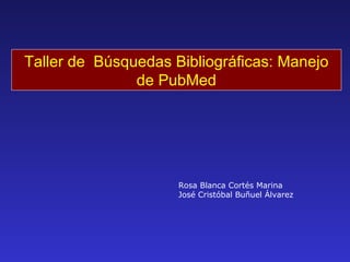 Taller de  Búsquedas Bibliográficas: Manejo de PubMed Rosa Blanca Cortés Marina José Cristóbal Buñuel Álvarez 