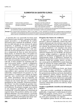 Rev Ass Med Brasil 2000; 46(3): 285-8286
LOPES, AA
A questão deve ser enunciada da forma mais
clara possível para facilitar a pesquisa da infor-
mação necessária e a identificação da melhor
alternativa para resolução do problema. A ques-
tão tem sido colocada em um contexto de quatro
elementos: 1) problema, 2) fator de predição,
3) alternativa e 4) resultado ou evento3
. É impor-
tante notar que, para determinar o valor pre-
ditivo de um determinado fator, torna-se necessá-
ria a comparação de duas ou mais alternativas.
Desta forma, os elementos dois e três podem ser
abordados em conjunto, passando a questão a ser
identificada por três elementos, fáceis de serem
lembrados através das iniciais PPR: o problema
(P), o fator de predição ou preditor (P), e o resul-
tado (R). O fator preditor de resultado pode ser
uma intervenção médica, visando o diagnóstico
(ex., teste diagnóstico positivo vs negativo) ou
tratamento (ex., anti-hipertensivo A vs anti-hi-
pertensivo B), uma exposição (ex. história positi-
va vs negativa para contato com portadores de
tuberculose) a que o paciente foi ou encontra-se
submetido, comportamento do paciente (ex. his-
tória positiva vs negativa para hábito de fumar
cigarros), uma característica sócio-demográfica
(ex., idade, procedência, tipo de ocupação), um
sintoma ou um sinal do exame físico. O resultado
costuma ser um evento tipo cura, ou melhora da
qualidade de vida. O Quadro “Elementos da Ques-
tão Clínica” traz dois exemplos de questões cons-
truídas dentro do contexto da Medicina Baseada
em Evidências. No primeiro exemplo, ao se unirem
os três elementos, problema (P), preditor (P) e
resultado (R), a questão poderia ser enunciada da
seguinte forma: Em pacientes adultos com cardio-
miopatia dilatada e em ritmo sinusal, o acréscimo
de anticoagulante oral à terapêutica habitual da
insuficiência cardíaca determina uma menor mor-
talidade e melhoria da qualidade de vida?
Pesquisa das fontes de evidência
É importante observar que, ao examinar um
paciente e detectar problemas, muitas das infor-
mações adicionais que irão orientar o que deve ser
feito são adquiridas através da observação atenta
da evolução, da avaliação laboratorial, da conver-
sa com os familiares e de consultas com outros
profissionais da equipe de saúde. Outra fonte de
informação é a literatura médica. Através de
softwares disponíveis em CD-ROM e da Internet,
resumos, artigos completos e capítulos de livros
podem ser facilmente pesquisados por um custo
relativamente baixo. A Biblioteca Nacional de
Medicina dos Estados Unidos (National Library of
Medicine, NLM), por exemplo, oferece, via Inter-
net, acesso grátis ao MEDLINE (o maior banco de
dados de resumos de artigos publicados). A NLM
pode ser acessada através do seguinte endereço:
http://www.nlm.nih.gov.
A existência de bibliotecas locais, que façam
assinaturas de bons periódicos, é importante
para a prática da MBE. No entanto, mesmo aque-
les que praticam medicina em locais afastados de
boas bibliotecas podem utilizar diversos meios
para conseguir cópias de artigos científicos pu-
blicados. O Centro Latino-Americano e do Caribe
de Informação em Ciências da Saúde (BIREME),
por exemplo, atende pedidos de fotocópias para
usuários cadastrados através do endereço, http:/
/www.bireme.br.
Avaliar a qualidade científica da informação
médica
Para que se avalie a qualidade de informações
publicadas, é importante o conhecimento de meto-
dologia de pesquisa. Cursos, livros3,11,12
e artigos5-
10,13-15
sobre Epidemiologia Clínica e Bioestatística
são úteis para concretizar este objetivo.
Os seguintes pontos devem ser observados na
ELEMENTOS DA QUESTÃO CLÍNICA
1 2 3
Problema Preditor Resultado
(P) (P) (R)
(fator de risco, de prognóstico,
ou intervaenção
Pontos a serem Tome por base o paciente e Perguntas: Que fator preditor de Pergunte: O que se espera
observados ao descreva o problema, balanceando resultado estou considerando? alcançar? O que pode realmente
construir precisão e prolixidade Qual a alternativa a ser comparada? ocorrer devido à exposição a este
a questão Seja o mais específico possível fator? Seja específico
Exemplo 1 Em pacientes adultos com cardiomiopatia dilatada e em ritmo sinusal, o acréscimo de anticoagulante oral à terapêutica habitual
da insuficiência cardíaca determina uma menor mortalidade e melhoria da qualidade de vida?
Exemplo 2 Em crianças febris (temperatura >38oC) e com idade ≤ 2 anos, atendidas na emergência, a determinação da freqüência
respiratória, acompanhada de critérios que permitam separar quem tem taquipnéia de quem tem freqüência respiratória normal,
ajuda a estimar a probabilidade de pneumonia e a reduzir a necessidade de RX de tórax, sem piorar o prognóstico?
 