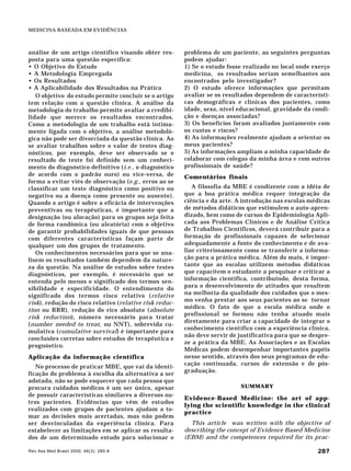 Rev Ass Med Brasil 2000; 46(3): 285-8 287
MEDICINA BASEADA EM EVIDÊNCIAS
análise de um artigo científico visando obter res-
posta para uma questão específica:
• O Objetivo do Estudo
• A Metodologia Empregada
• Os Resultados
• A Aplicabilidade dos Resultados na Prática
O objetivo do estudo permite concluir se o artigo
tem relação com a questão clínica. A análise da
metodologia do trabalho permite avaliar a credibi-
lidade que merece os resultados encontrados.
Como a metodologia de um trabalho está intima-
mente ligada com o objetivo, a análise metodoló-
gica não pode ser divorciada da questão clínica. Ao
se avaliar trabalhos sobre o valor de testes diag-
nósticos, por exemplo, deve ser observado se o
resultado do teste foi definido sem um conheci-
mento do diagnóstico definitivo (i.e., o diagnóstico
de acordo com o padrão ouro) ou vice-versa, de
forma a evitar viés de observação (e.g., erros ao se
classificar um teste diagnóstico como positivo ou
negativo ou a doença como presente ou ausente).
Quando o artigo é sobre a eficácia de intervenções
preventivas ou terapêuticas, é importante que a
designação (ou alocação) para os grupos seja feita
de forma randômica (ou aleatória) com o objetivo
de garantir probabilidades iguais de que pessoas
com diferentes características façam parte de
qualquer um dos grupos de tratamento.
Os conhecimentos necessários para que se ana-
lisem os resultados também dependem da nature-
za da questão. Na análise de estudos sobre testes
diagnósticos, por exemplo, é necessário que se
entenda pelo menos o significado dos termos sen-
sibilidade e especificidade. O entendimento do
significado dos termos risco relativo (relative
risk), redução do risco relativo (relative risk reduc-
tion ou RRR), redução do rico absoluto (absolute
risk reduction), número necessário para tratar
(number needed to treat, ou NNT), sobrevida cu-
mulativa (cumulative survival) é importante para
conclusões corretas sobre estudos de terapêutica e
prognóstico.
Aplicação da informação científica
No processo de praticar MBE, que vai da identi-
ficação do problema à escolha da alternativa a ser
adotada, não se pode esquecer que cada pessoa que
procura cuidados médicos é um ser único, apesar
de possuir características similares a diversos ou-
tros pacientes. Evidências que vêm de estudos
realizados com grupos de pacientes ajudam a to-
mar as decisões mais acertadas, mas não podem
ser desvinculadas da experiência clínica. Para
estabelecer as limitações em se aplicar os resulta-
dos de um determinado estudo para solucionar o
problema de um paciente, as seguintes perguntas
podem ajudar:
1) Se o estudo fosse realizado no local onde exerço
medicina, os resultados seriam semelhantes aos
encontrados pelo investigador?
2) O estudo oferece informações que permitam
avaliar se os resultados dependem de característi-
cas demográficas e clínicas dos pacientes, como
idade, sexo, nível educacional, gravidade da condi-
ção e doenças associadas?
3) Os benefícios foram avaliados juntamente com
os custos e riscos?
4) As informações realmente ajudam a orientar os
meus pacientes?
5) As informações ampliam a minha capacidade de
colaborar com colegas da minha área e com outros
profissionais de saúde?
Comentários finais
A filosofia da MBE é condizente com a idéia de
que a boa prática médica requer integração da
ciência e da arte. A introdução nas escolas médicas
de métodos didáticos que estimulem o auto-apren-
dizado, bem como de cursos de Epidemiologia Apli-
cada aos Problemas Clínicos e de Análise Crítica
de Trabalhos Científicos, deverá contribuir para a
formação de profissionais capazes de selecionar
adequadamente a fonte do conhecimento e de ava-
liar criteriosamente como se transferir a informa-
ção para a prática médica. Além do mais, é impor-
tante que as escolas utilizem métodos didáticos
que capacitem o estudante a pesquisar e criticar a
informação científica, contribuindo, desta forma,
para o desenvolvimento de atitudes que resultem
na melhoria da qualidade dos cuidados que o mes-
mo venha prestar aos seus pacientes ao se tornar
médico. O fato de que a escola médica onde o
profissional se formou não tenha atuado mais
diretamente para criar a capacidade de integrar o
conhecimento científico com a experiência clínica,
não deve servir de justificativa para que se despre-
ze a prática da MBE. As Associações e as Escolas
Médicas podem desempenhar importantes papéis
nesse sentido, através dos seus programas de edu-
cação continuada, cursos de extensão e de pós-
graduação.
SUMMARY
Evidence-Based Medicine: the art of app-
lying the scientific knowledge in the clinical
practice
This article was written with the objective of
describing the concept of Evidence Based Medicine
(EBM) and the competences required for its prac-
 