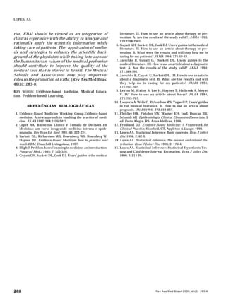 Rev Ass Med Brasil 2000; 46(3): 285-8288
LOPES, AA
tice. EBM should be viewed as an integration of
clinical experience with the ability to analyze and
rationally apply the scientific information while
taking care of patients. The application of metho-
ds and strategies to enhance the scientific back-
ground of the physician while taking into account
the humanitarian values of the medical profession
should contribute to improve the quality of the
medical care that is offered in Brazil. The Medical
Schools and Associations may play important
roles in the promotion of EBM. [Rev Ass Med Bras;
46(3): 285-8]
KEY WORDS: Evidence-based Medicine, Medical Educa-
tion. Problem-based Learning.
REFERÊNCIAS BIBLIOGRÁFICAS
1. Evidence-Based Medicine Working Group.Evidence-based
medicine. A new approach to teaching the practice of medi-
cine. JAMA 1992; 268:2420-2425.
2. Lopes AA. Raciocínio Clínico e Tomada de Decisões em
Medicina: um curso integrando medicina interna e epide-
miologia. Rev Bras Ed Med 1991; 45: 222-224.
3. Sackett DL, Richardson WS, Rosemberg WS, Rosenberg W,
Haynes BR. Evidence-Based Medicine: how to practice and
teach EBM. Churchill Livingstone, 1997.
4. Bligh J. Problem-based learning in medicine: an introduction.
Postgrad Med J 1995; 7: 323-326.
5. Guyatt GH, Sackett DL, Cook DJ. Users’ guides to the medical
literature. II. How to use an article about therapy or pre-
vention. A. Are the results of the study valid?. JAMA 1993;
270:2598-2601.
6. Guyatt GH, Sackett DL, Cook DJ. Users’ guides to the medical
literature. II. How to use an article about therapy or pre-
vention. B. What were the results and will they help me in
caring for my patients? JAMA 1994; 271:59-63.
7. Jaeschke R, Guyatt G, Sackett DL. Users’ guides to the
medical literature. III. How to use an article about a diagnostic
test. A. Are the results of the study valid? JAMA 1994;
271:389-391.
8. Jaeschke R, Guyatt G, Sackett DL. III. How to use an article
about a diagnostic test. B. What are the results and will
they help me in caring for my patients? JAMA 1994;
271:703-707.
9. Levine M, Walter S, Lee H, Haynes T, Holbrook A, Moyer
V. IV. How to use an article about harm? JAMA 1994;
271:703-707.
10. Laupacis A, Wells G, Richardson WS, Tugwell P. Users’ guides
to the medical literature. V. How to use an article about
prognosis. JAMA 1994; 272:234-237.
11. Fletcher HR, Fletcher SW, Wagner EH; trad. Duncan BB,
Schmidt MI. Epidemiologia Clínica: Elementos Essenciais, 3
ed. Porto Alegre, RS, Artes Médicas, 1996.
12. Friedland DJ. Evidence-Based Medicine: A Framework for
Clinical Practice, Stanford, CT, Appleton & Lange, 1998.
13. Lopes AA. Statistical Inference: Basic concepts. Bras J Infect
Dis. 1998; 2: 62-9.
14. Lopes AA. Statistical Inference: The normal and related dis-
tribution. Bras J Infect Dis. 1998; 2: 170-4.
15. Lopes AA. Statistical Inference: Statistical Hypothesis Tes-
ting and Confidence Interval Estimation. Bras J Infect Dis.
1998; 2: 214-26.
 