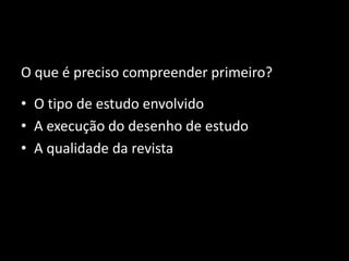 O que é preciso compreender primeiro?

• O tipo de estudo envolvido
• A execução do desenho de estudo
• A qualidade da revista
 