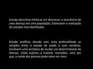 Estudo descritivo limita-se em descrever a ocorrência de
uma doença em uma população. Estimulam a realização
de estudos mais detalhados.



Estudo analítico aborda com mais profundidade as
relações entre o estado de saúde e suas variáveis.
Envolvem uma tentativa de mudar um determintante da
doença. Estão sujeitos a maiores restrições, uma vez
que, a saúde das pessoas pode estar em risco.
 