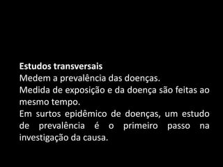 Estudos transversais
Medem a prevalência das doenças.
Medida de exposição e da doença são feitas ao
mesmo tempo.
Em surtos epidêmico de doenças, um estudo
de prevalência é o primeiro passo na
investigação da causa.
 