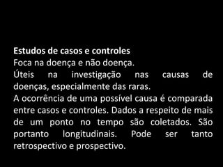Estudos de casos e controles
Foca na doença e não doença.
Úteis na investigação nas causas de
doenças, especialmente das raras.
A ocorrência de uma possível causa é comparada
entre casos e controles. Dados a respeito de mais
de um ponto no tempo são coletados. São
portanto longitudinais. Pode ser tanto
retrospectivo e prospectivo.
 