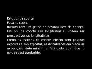 Estudos de coorte
Foca na causa.
Iniciam com um grupo de pessoas livre da doença.
Estudos de coorte são longitudinais.. Podem ser
prospectivos ou longitudinais.
Como os estudos de coorte iniciam com pessoas
expostas e não expostas, as dificuldades em medir as
exposições determinam a facilidade com que o
estudo será conduzido.
 
