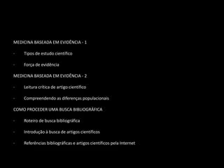 MEDICINA BASEADA EM EVIDÊNCIA - 1

·   Tipos de estudo científico

·   Força de evidência

MEDICINA BASEADA EM EVIDÊNCIA - 2

·   Leitura crítica de artigo científico

·   Compreendendo as diferenças populacionais

COMO PROCEDER UMA BUSCA BIBLIOGRÁFICA

·   Roteiro de busca bibliográfica

·   Introdução à busca de artigos científicos

·   Referências bibliográficas e artigos científicos pela Internet
 