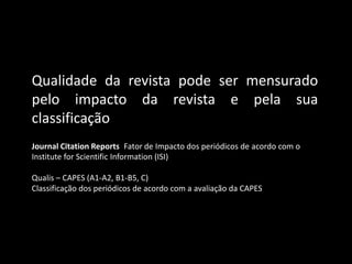 Qualidade da revista pode ser mensurado
pelo impacto da revista e pela sua
classificação
Journal Citation Reports Fator de Impacto dos periódicos de acordo com o
Institute for Scientific Information (ISI)

Qualis – CAPES (A1-A2, B1-B5, C)
Classificação dos periódicos de acordo com a avaliação da CAPES
 