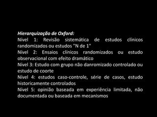 Hierarquização de Oxford:
Nível 1: Revisão sistemática de estudos clínicos
randomizados ou estudos "N de 1"
Nível 2: Ensaios clínicos randomizados ou estudo
observacional com efeito dramático
Nível 3: Estudo com grupo não danromizado controlado ou
estudo de coorte
Nível 4: estudos caso-controle, série de casos, estudo
historicamente controlados
Nível 5: opinião baseada em experiência limitada, não
documentada ou baseada em mecanismos
 