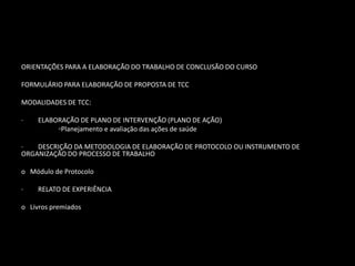 ORIENTAÇÕES PARA A ELABORAÇÃO DO TRABALHO DE CONCLUSÃO DO CURSO

FORMULÁRIO PARA ELABORAÇÃO DE PROPOSTA DE TCC

MODALIDADES DE TCC:

·    ELABORAÇÃO DE PLANO DE INTERVENÇÃO (PLANO DE AÇÃO)
          ◦Planejamento e avaliação das ações de saúde

·   DESCRIÇÃO DA METODOLOGIA DE ELABORAÇÃO DE PROTOCOLO OU INSTRUMENTO DE
ORGANIZAÇÃO DO PROCESSO DE TRABALHO

o Módulo de Protocolo

·    RELATO DE EXPERIÊNCIA

o Livros premiados
 
