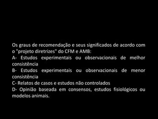 Os graus de recomendação e seus significados de acordo com
o "projeto diretrizes" do CFM e AMB:
A- Estudos experimentais ou observacionais de melhor
consistência
B- Estudos experimentais ou observacionais de menor
consistência
C- Relatos de casos e estudos não controlados
D- Opinião baseada em consensos, estudos fisiológicos ou
modelos animais.
 