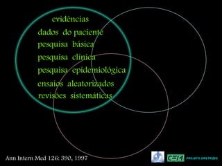 evidências
           dados do paciente
           pesquisa básica
           pesquisa clínica
           pesquisa epidemiológica
           ensaios aleatorizados
           revisões sistemáticas




Ann Intern Med 126: 390, 1997        PROJETO DIRETRIZES
 