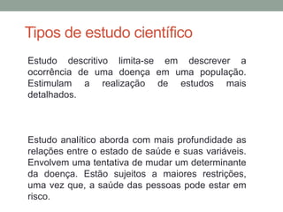 Tipos de estudo científico
Estudo descritivo limita-se em descrever a
ocorrência de uma doença em uma população.
Estimulam a realização de estudos mais
detalhados.
Estudo analítico aborda com mais profundidade as
relações entre o estado de saúde e suas variáveis.
Envolvem uma tentativa de mudar um determinante
da doença. Estão sujeitos a maiores restrições,
uma vez que, a saúde das pessoas pode estar em
risco.
 