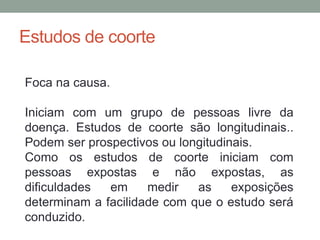 Estudos de coorte
Foca na causa.
Iniciam com um grupo de pessoas livre da
doença. Estudos de coorte são longitudinais..
Podem ser prospectivos ou longitudinais.
Como os estudos de coorte iniciam com
pessoas expostas e não expostas, as
dificuldades em medir as exposições
determinam a facilidade com que o estudo será
conduzido.
 