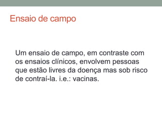 Ensaio de campo
Um ensaio de campo, em contraste com
os ensaios clínicos, envolvem pessoas
que estão livres da doença mas sob risco
de contraí-la. i.e.: vacinas.
 