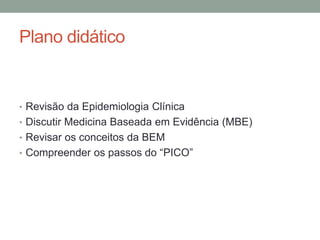 Plano didático
• Revisão da Epidemiologia Clínica
• Discutir Medicina Baseada em Evidência (MBE)
• Revisar os conceitos da BEM
• Compreender os passos do “PICO”
 