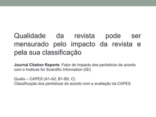 Qualidade da revista pode ser
mensurado pelo impacto da revista e
pela sua classificação
Journal Citation Reports Fator de Impacto dos periódicos de acordo
com o Institute for Scientific Information (ISI)
Qualis – CAPES (A1-A2, B1-B5, C)
Classificação dos periódicos de acordo com a avaliação da CAPES
 