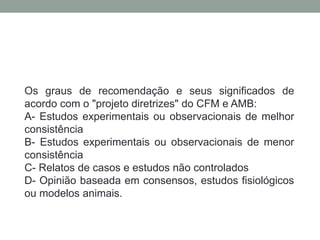 Os graus de recomendação e seus significados de
acordo com o "projeto diretrizes" do CFM e AMB:
A- Estudos experimentais ou observacionais de melhor
consistência
B- Estudos experimentais ou observacionais de menor
consistência
C- Relatos de casos e estudos não controlados
D- Opinião baseada em consensos, estudos fisiológicos
ou modelos animais.
 