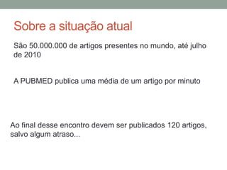 Sobre a situação atual
São 50.000.000 de artigos presentes no mundo, até julho
de 2010
A PUBMED publica uma média de um artigo por minuto
Ao final desse encontro devem ser publicados 120 artigos,
salvo algum atraso...
 