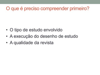 O que é preciso compreender primeiro?
• O tipo de estudo envolvido
• A execução do desenho de estudo
• A qualidade da revista
 