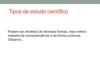 Tipos de estudo científico
• Podem ser divididos de diversas formas, mas melhor
maneira de compreendê-los é de forma contínua.
Observe...
 