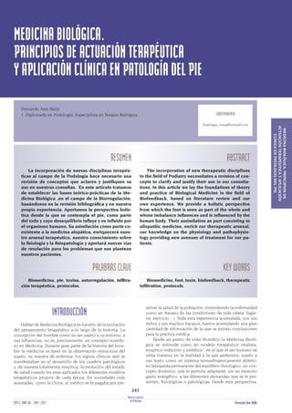 MEDICINABIOLÓGICA.
PRINCIPIOSDEACTUACIÓNTERAPÉUTICA
YAPLICACIÓNCLÍNICAENPATOLOGÍADELPIE
RESUMEN
La incorporación de nuevas disciplinas terapéu-
ticas al campo de la Podología hace necesario una
revisión de conceptos que aclaren y justiiquen su
uso en nuestras consultas. En este artículo tratamos
de establecer las bases teórico-prácticas de la Me-
dicina Biológica ,en el campo de la Biorregulación,
basándonos en la revisión bibliográica y en nuestra
propia experiencia. Aportamos la perspectiva holís-
tica desde la que se contempla el pie, como parte
del todo y cuyo desequilibrio influye y es influido por
el organismo humano. Su asimilación como parte co-
existente a la medicina alopática, enriquecerá nues-
tro arsenal terapéutico, nuestro conocimiento sobre
la isiología y la isiopatología y aportará nuevas vías
de resolución para los problemas que nos plantean
nuestros pacientes.
PALABRASCLAVE
Biomedicina, pie, toxina, autorregulación, iniltra-
ción terapéutica, protocolos.
ABSTRACT
The incorporation of new therapeutic disciplines
to the ield of Podiatry necessitates a revision of con-
cepts to clarify and justify their use in our consulta-
tions. In this article we lay the foundations of theory
and practice of Biological Medicine in the ield of
Biofeedback, based on literature review and our
own experience. We provide a holistic perspective
from which the foot is seen as part of the whole and
whose imbalance influences and is influenced by the
human body. Their assimilation as part coexisting to
allopathic medicine, enrich our therapeutic arsenal,
our knowledge on the physiology and pathophysio-
logy providing new avenues of treatment for our pa-
tients.
KEYWORDS
Biomedicine, foot, toxin, biofeedback, therapeutic
iniltration, protocols.
MEDICINABIOLÓGICA.PRINCIPIOSDE
ACTUACIÓNTERAPÉUTICAYAPLICACIÓN
CLÍNICAENPATOLOGÍADELPIE
INTRODUCCIÓN
Hablar de Medicina Biológica es hacerlo de la evolución
del pensamiento terapéutico a lo largo de la historia. La
concepción del hombre como un ser sujeto a su entorno, a
sus influencias, no es, precisamente, un concepto novedo-
so en Medicina. Durante gran parte de la historia del hom-
bre la medicina se basó en la observación minuciosa del
sujeto, su manera de enfermar, los signos clínicos que se
manifestaban en el desarrollo de los cuadros patológicos
y, de manera totalmente empírica, la evolución del estado
de salud cuando les eran aplicados los diferentes modelos
terapéuticos propios de cada época. En sociedades más
avanzadas, como la China, al médico se le pagaba por pre-
servar la salud de la población, entendiendo la enfermedad
como un fracaso de las condiciones de vida (dieta, higie-
ne, ejercicio…). Toda esta experiencia acumulada, con sus
éxitos y sus muchos fracasos, fueron acumulando una gran
cantidad de información de la que se extrajo conclusiones
para la práctica médica.
Desde un punto de vista ilosóico la Medicina Bioló-
gica se entiende como un modelo terapéutico vitalista,
empírico-inductivo y sintético1
, en el que el ser humano se
sitúa inmerso en la realidad a la que pertenece, sujeto a
sus leyes, como un sistema termodinámicamente abierto,
en búsqueda permanente del equilibrio isiológico, un con-
cepto dinámico, que le permita adaptarse, sin un excesivo
gasto energético, a las diferentes demandas que se le pre-
senten, isiológicas o patológicas. Desde esta perspectiva,
Fernando Ares Bella1
.
1. Diplomado en Podología, Especialista en Terapia Biológica. CORRESPONDENCIA
Podologia_roma@hotmail.com
RevistaEspañola
247
dePodología2011; XXII (6) : 247 - 257 Fernando Ares Bella
 