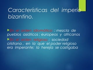 Características del imperio
bizantino.
En el orden idiomático : mezcla de
pueblos asiáticos ; europeos y africanos
En el orden religioso : sociedad
cristiana , en la que el poder religioso
era imperante; la herejía se castigaba
 