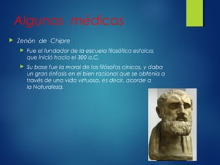Algunos médicos
 Zenón de Chipre
 Fue el fundador de la escuela filosófica estoica,
que inició hacia el 300 a.C.
 Su base fue la moral de los filósofos cínicos, y daba
un gran énfasis en el bien racional que se obtenía a
través de una vida virtuosa, es decir, acorde a
la Naturaleza.
 