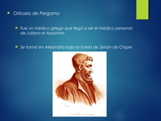  Oribasio de Pergamo
 Fue un médico griego que llegó a ser el médico personal
de Juliano el Apóstata
 Se formó en Alejandría bajo la tutela de Zenón de Chipre
 