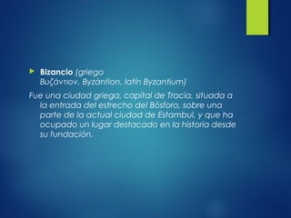  Bizancio (griego
Βυζάντιον, Byzàntion, latín Byzantium)
Fue una ciudad griega, capital de Tracia, situada a
la entrada del estrecho del Bósforo, sobre una
parte de la actual ciudad de Estambul, y que ha
ocupado un lugar destacado en la historia desde
su fundación.
 