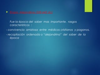  Etapa Alejandrina (330-642 dc)
Fue la época del saber mas importante, rasgos
característicos :
- convivencia amistosa entre médicos cristianos y paganos.
- recopilación ordenada o “alejandrina” del saber de la
época
 