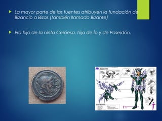  La mayor parte de las fuentes atribuyen la fundación de
Bizancio a Bizas (también llamado Bizante)
 Era hijo de la ninfa Ceróesa, hija de Ío y de Poseidón.
 