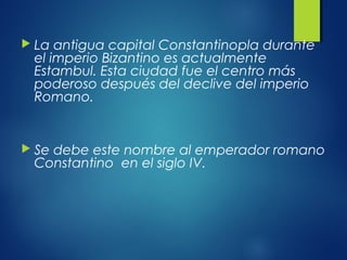  La antigua capital Constantinopla durante
el imperio Bizantino es actualmente
Estambul. Esta ciudad fue el centro más
poderoso después del declive del imperio
Romano.
 Se debe este nombre al emperador romano
Constantino en el siglo IV.
 