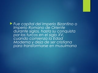  Fue capital del Imperio Bizantino o
Imperio Romano de Oriente
durante siglos, hasta su conquista
por los turcos en el siglo XV,
cuando comienza la Edad
Moderna y deja de ser cristiana
para transformarse en musulmana
 