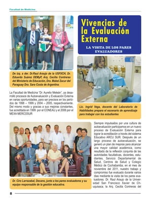 Facultad de Medicina




                                                              Vivencias de
                                                              la Evaluación
                                                              Externa
                                                                  LA VISITA DE LOS PARES
                                                                      EVALUADORES




    De izq. a der. Dr.Raul Araujo de la USFXCH, Dr.
    Eduardo Suárez DEMyP, Arq. Cecilia Contreras
    del Ministerio de Educación, Dra. Mabel Zacur del
    Paraguay Dra. Sara Costa de Argentina.

La Facultad de Medicina “Dr. Aurelio Meleán”, ya desa-
rrolló procesos de Autoevaluación y Evaluación Externa
en varias oportunidades, para ser precisos en los perió-
dos de 1998 – 1999 y 2004 – 2005, respectivamente.
Del mismo modo y gracias a sus mejoras constantes,          Lic. Ingrid Vega, docente del Laboratorio de
fue acreditada en 1999 por el CONEAU y el 2006 por el       Habilidades prepara el escenario de aprendizaje
MEXA MERCOSUR                                               para trabajar con los estudiantes

                                                                        Siempre impulsados por una cultura de
                                                                        autoevaluación participamos en un nuevo
                                                                        proceso de Evaluación Externa para
                                                                        lograr la acreditación a través del sistema
                                                                        Educativo ARCU SUR. Después de un
                                                                        largo proceso de autoevaluación, se
                                                                        generó un plan de mejoras para alcanzar
                                                                        una mayor calidad académica, como
                                                                        resultado de la reflexión conjunta de las
                                                                        autoridades facultativas, docentes, estu-
                                                                        diantes, Servicio Departamental de
                                                                        Salud, Centros de Salud y Colegio
                                                                        Médico de Cochabamba, en el mes de
                                                                        noviembre del 2011, nuestro trabajo y
                                                                        compromiso fue evaluado durante varios
                                                                        dias mediante la visita de los pares eva-
    Dr. Ciro Larrazabal, Decano, junto a los pares evaluadores y su    luadores: Dr. Raul Araujo de la Univer-
    equipo responsable de la gestión educativa.                       sidad San Francisco Xavier de Ch-
                                                                      uquisaca, la Arq. Cecilia Contreras del

8
 