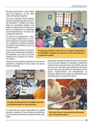 Boletín Informativo



Ministerio de Educación, la Dra. Mabel
Zacur del Paraguay y la Dra. Sara
Costa de República Argentina.
Los pares Evaludores fueron recibidos
con gran espectativa por toda la comun-
dad facultativa. El DEMyP les ofreció
todas las comodiades posibles, para
facilitar la realización de su trabajo, que-
daron a su disposicicion los ambientes
de este Departamento, con toda la do-
cumentacion pertinente.
La cultura de la autoevaluación, impul-
só las mejoras académicas en el con-
texto institucional, el proyecto académi-
co, la población universitaria (docentes
estudiantes y administrativos), así como
la infraestructura.
Se puso especial atención en la prepa-         El equipo de la DUEA se entrevista con el equipo multidisciplina-
ración de los Laboratorios, entre ellos el     rio del DEMyP, recogiendo las experincias de la autoevaluación y
de habilidades, que fueron una de las          la evaluación externa
fortalezas que se mostró en la evalua-
ción externa.
Fueron tres dias de intensa actividad la cual involucró a Este proceso despertó el interés de toda la Universidad,
estudiantes y docentes en varias visitas a las aulas y es asi que poco después de finalizada la experiencia
diversos ambientes.                                          contamos con la visita del equipo de la DUEA, que soli-
                                                             citó una runión informativa y de socialización de la expe-
                                                             riencia vivida, para este efecto se entrevistaron con el
                                                             equipo multidisciplinario del Departamento de
                                                             Educación Médica, para recoger las experiencias de la
                                                             autoevalucación y la evaluación externa.




 El equipo Multidisciplinario del DEMyP desarrolló
 un importante papel en estos procesos.


El compromiso del equipo responsable de la gestión
educativa, evidenció un fuerte sentido de pertenencia,         Dra. Zacur firma la documentación relacionada
lo cual facilitó enormemente el desarrollo de las activi-      con la Evaluación externa.
dades.
                                                                                                                     9
 