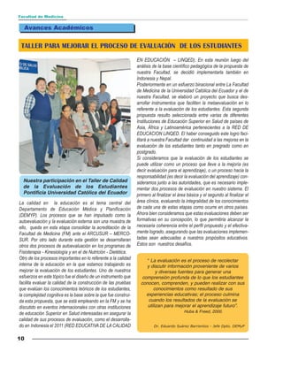 Facultad de Medicina


  Avances Académicos


 TALLER PARA MEJORAR EL PROCESO DE EVALUACIÓN DE LOS ESTUDIANTES
                                                                 EN EDUCACIÓN – LINQED). En esta reunión luego del
                                                                 análisis de la base científico pedagógica de la propuesta de
                                                                 nuestra Facultad, se decidió implementarla también en
                                                                 Indonesia y Nepal.
                                                                 Posteriormente en un esfuerzo binacional entre La Facultad
                                                                 de Medicina de la Universidad Católica del Ecuador y el de
                                                                 nuestra Facultad, se elaboró un proyecto que busca des-
                                                                 arrollar instrumentos que faciliten la metaevaluación en lo
                                                                 referente a la evaluación de los estudiantes. Esta segunda
                                                                 propuesta resulto seleccionada entre varias de diferentes
                                                                 Instituciones de Educación Superior en Salud de países de
                                                                 Asia, África y Latinoamérica pertenecientes a la RED DE
                                                                 EDUCACION LINQED. El haber conseguido este logro faci-
                                                                 litará a nuestra Facultad dar continuidad a las mejoras en la
                                                                 evaluación de los estudiantes tanto en pregrado como en
                                                                 postgrado.
                                                                 Si consideramos que la evaluación de los estudiantes se
                                                                 puede utilizar como un proceso que lleve a la mejoría (es
                                                                 decir evaluación para el aprendizaje), o un proceso hacia la
                                                                 responsabilidad (es decir la evaluación del aprendizaje) con-
  Nuestra participación en el Taller de Calidad                  sideramos junto a las autoridades, que es necesario imple-
  de la Evaluación de los Estudiantes                            mentar dos procesos de evaluación en nuestro sistema. El
  Pontificia Universidad Católica del Ecuador                    primero al finalizar el área básica y el segundo al finalizar el
La calidad en la educación es el tema central del                área clínica, evaluando la integralidad de los conocimientos
Departamento de Educación Médica y Planificación                 de cada una de estas etapas como ocurre en otros países.
(DEMYP). Los procesos que se han impulsado como la               Ahora bien consideramos que estas evaluaciones deben ser
autoevaluación y la evaluación externa son una muestra de        formativas en su concepción, lo que permitiria alcanzar la
ello, queda en esta etapa consolidar la acreditación de la       necesaria coherencia entre el perfil propuesto y el efectiva-
Facultad de Medicina (FM) ante el ARCUSUR – MERCO-               mente logrado, asegurando que las evaluaciones implemen-
SUR. Por otro lado durante esta gestión se desarrollaran         tadas sean adecuadas a nuestros propósitos educativos.
otros dos procesos de autoevaluación en los programas de         Estos son nuestros desafíos.
Fisioterapia - Kinesiología y en el de Nutrición - Dietética.
Otro de los procesos importantes en lo referente a la calidad         “ La evaluación es el proceso de recolectar
interna de la educación en la que estamos trabajando es               y discutir información proveniente de varios
mejorar la evaluación de los estudiantes. Uno de nuestros                  y diversas fuentes para generar una
esfuerzos en este tópico fue el diseño de un instrumento que        comprensión profunda de lo que los estudiantes
facilita evaluar la calidad de la construcción de las pruebas      conocen, comprenden, y pueden realizar con sus
que evalúan los conocimientos teóricos de los estudiantes,               conocimientos como resultado de sus
la complejidad cognitiva es la base sobre la que fue construi-        experiencias educativas; el proceso culmina
da esta propuesta, que se está empleando en la FM y se ha              cuando los resultados de la evaluación se
discutido en eventos internacionales con otras instituciones          utilizan para mejorar el aprendizaje futuro”.
                                                                                            Huba & Freed, 2000.
de educación Superior en Salud interesadas en asegurar la
calidad de sus procesos de evaluación, como el desarrolla-
do en Indonesia el 2011 (RED EDUCATIVA DE LA CALIDAD                      Dr. Eduardo Suárez Barrientos - Jefe Dpto. DEMyP


10
 